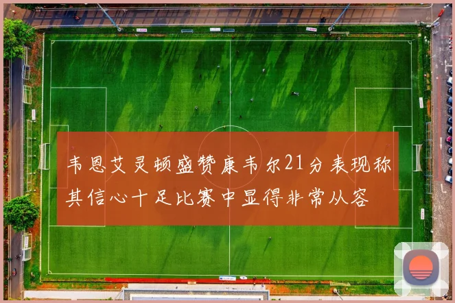 韦恩艾灵顿盛赞康韦尔21分表现称其信心十足比赛中显得非常从容