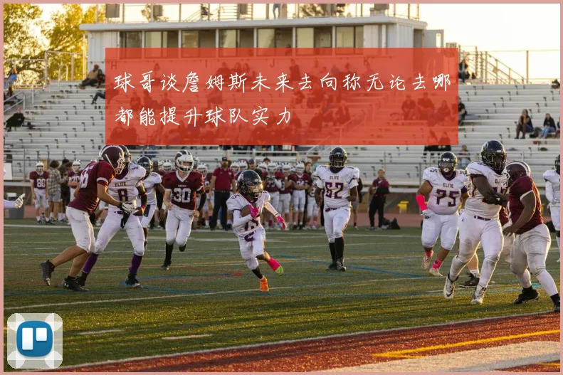 球哥谈詹姆斯未来去向称无论去哪都能提升球队实力