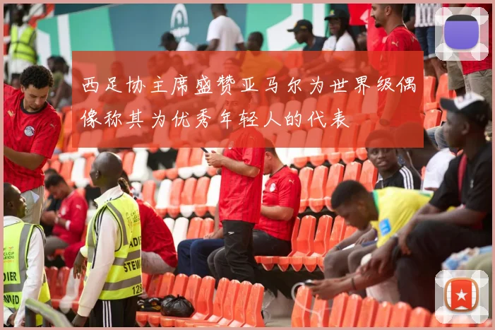 西足协主席盛赞亚马尔为世界级偶像称其为优秀年轻人的代表