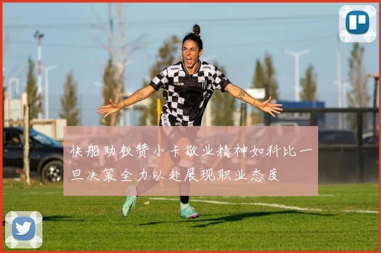 快船助教赞小卡敬业精神如科比一旦决策全力以赴展现职业态度