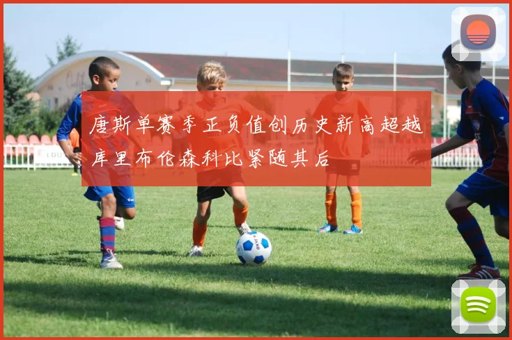 唐斯单赛季正负值创历史新高超越库里布伦森科比紧随其后