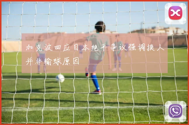 加克波回应日本绝平争议强调换人并非输球原因