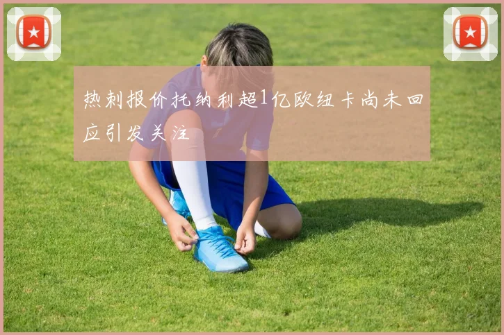 热刺报价托纳利超1亿欧纽卡尚未回应引发关注