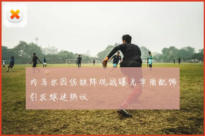 内马尔因伤缺阵观战曝光华丽配饰引发球迷热议