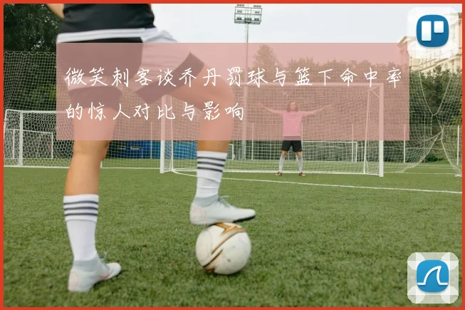 微笑刺客谈乔丹罚球与篮下命中率的惊人对比与影响