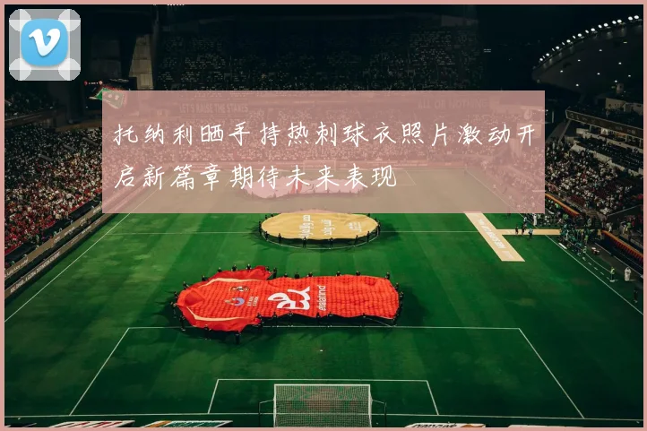 托纳利晒手持热刺球衣照片激动开启新篇章期待未来表现