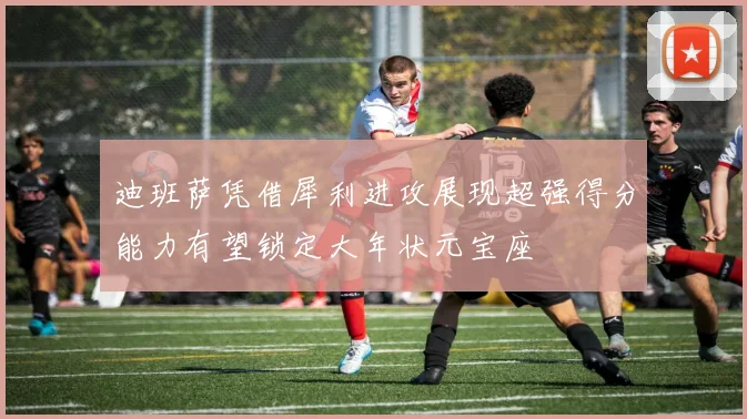 迪班萨凭借犀利进攻展现超强得分能力有望锁定大年状元宝座