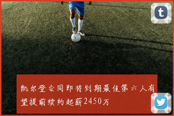 凯尔登合同即将到期最佳第六人有望提前续约起薪2450万
