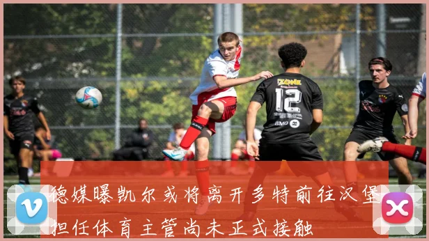 德媒曝凯尔或将离开多特前往汉堡担任体育主管尚未正式接触
