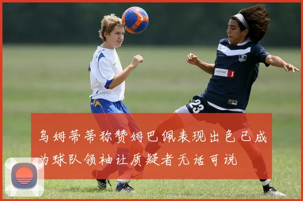 乌姆蒂蒂称赞姆巴佩表现出色已成为球队领袖让质疑者无话可说