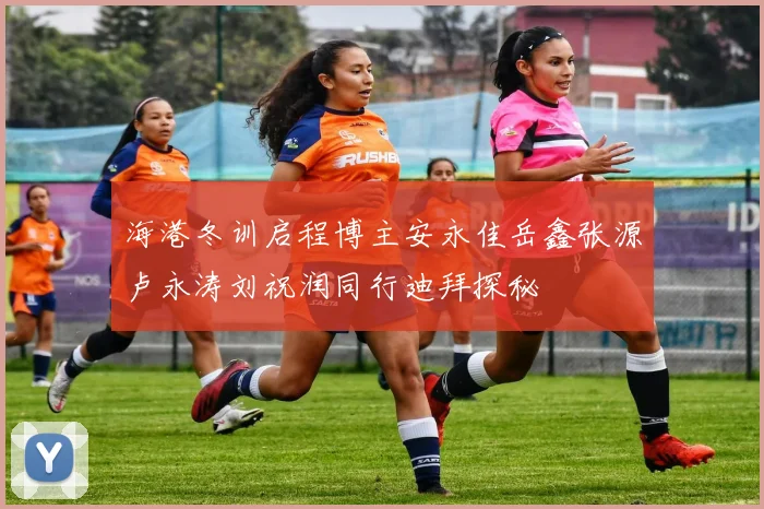 海港冬训启程博主安永佳岳鑫张源卢永涛刘祝润同行迪拜探秘