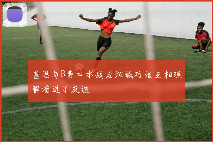 基恩与B费口水战后坦诚对话互相理解增进了友谊